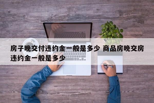 房子晚交付违约金一般是多少 商品房晚交房违约金一般是多少