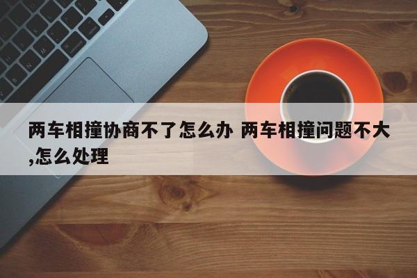 两车相撞协商不了怎么办 两车相撞问题不大,怎么处理
