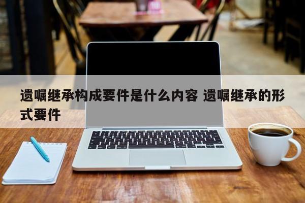 遗嘱继承构成要件是什么内容 遗嘱继承的形式要件