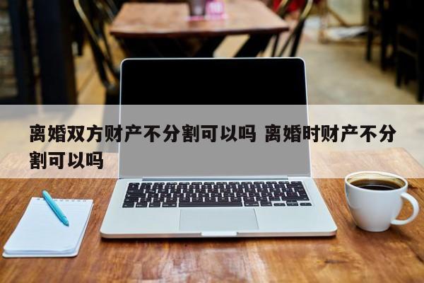 离婚双方财产不分割可以吗 离婚时财产不分割可以吗