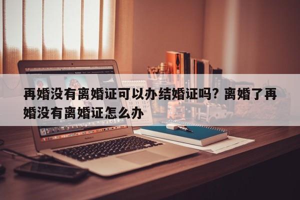 再婚没有离婚证可以办结婚证吗? 离婚了再婚没有离婚证怎么办