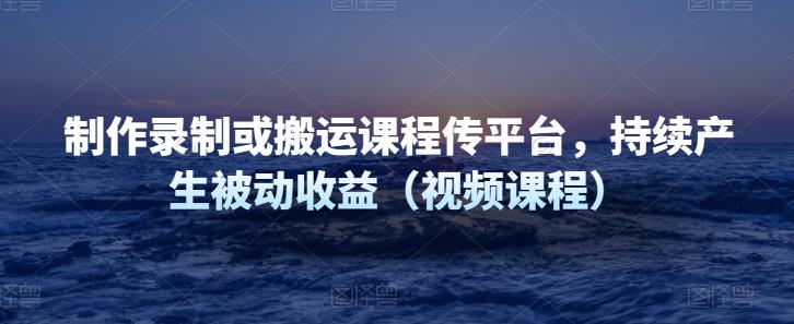 制作录制或搬运课程传网课平台，持续产生被动收益（视频课程）