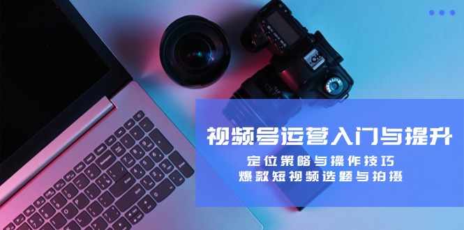 视频号运营入门与提升课程：定位策略与操作技巧，爆款短视频选题与拍摄