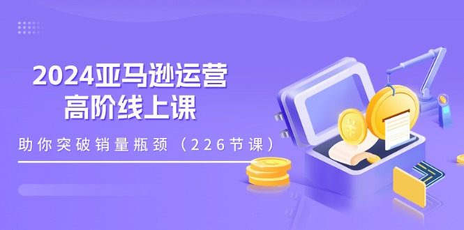 2024跨境亚马逊运营高阶线上课，助你突破销量瓶颈（228节课）