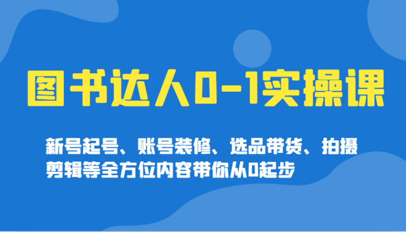 图书达人0-1实操课，新号起号、账号装修、选品带货、拍摄剪辑等全方位内容带你从0起步