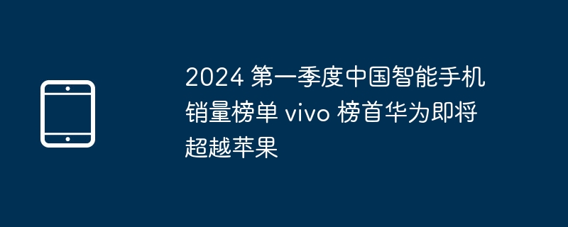 2024 第一季度中国智能手机销量榜单 vivo 榜首华为即将超越苹果 