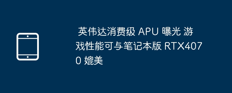  英伟达消费级 apu 曝光 游戏性能可与笔记本版 rtx4070 媲美 