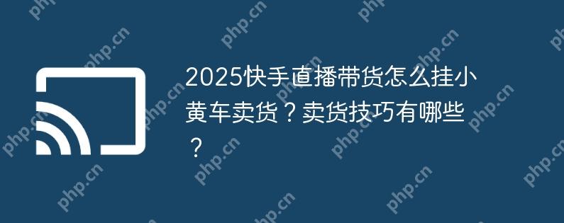 2025快手直播带货怎么挂小黄车卖货？卖货技巧有哪些？