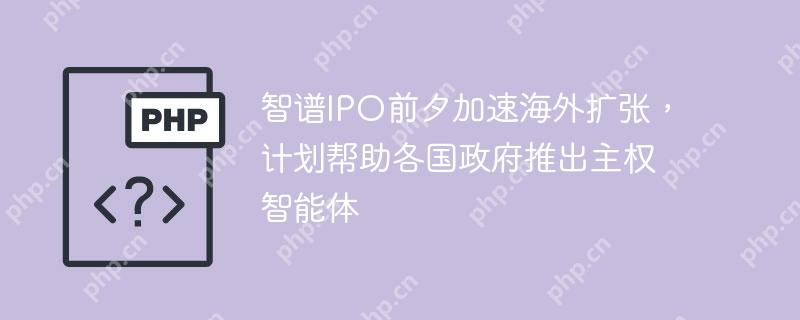 智谱IPO前夕加速海外扩张，计划帮助各国政府推出主权智能体