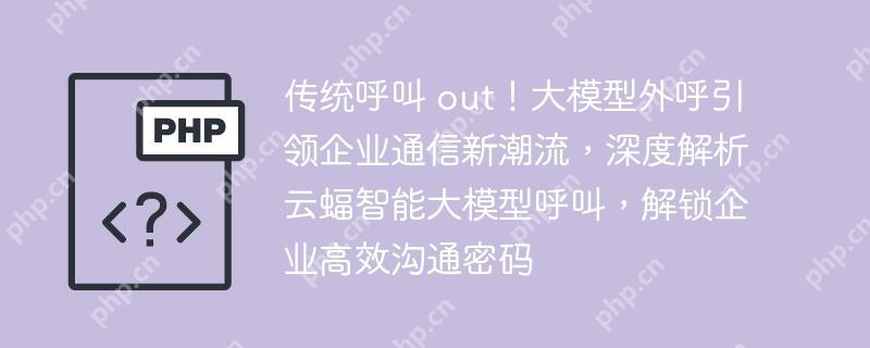 传统呼叫 out！大模型外呼引领企业通信新潮流，深度解析云蝠智能大模型呼叫，解锁企业高效沟通密码