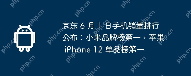 京东 6 月 1 日手机销量排行公布：小米品牌榜第一，苹果 iPhone 12 单品榜第一