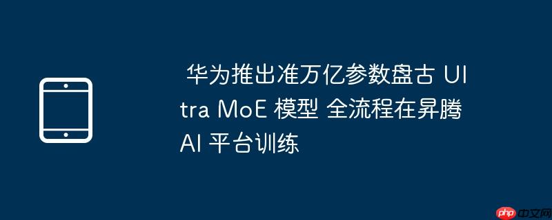  华为推出准万亿参数盘古 ultra moe 模型 全流程在昇腾 ai 平台训练 
