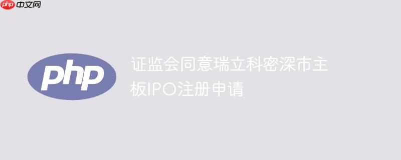 证监会同意瑞立科密深市主板ipo注册申请