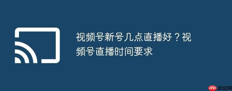 视频号新号几点直播好？视频号直播时间要求