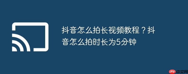 抖音怎么拍长视频教程？抖音怎么拍时长为5分钟