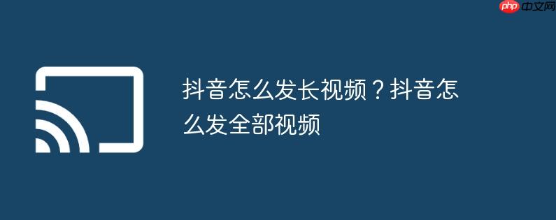 抖音怎么发长视频？抖音怎么发全部视频