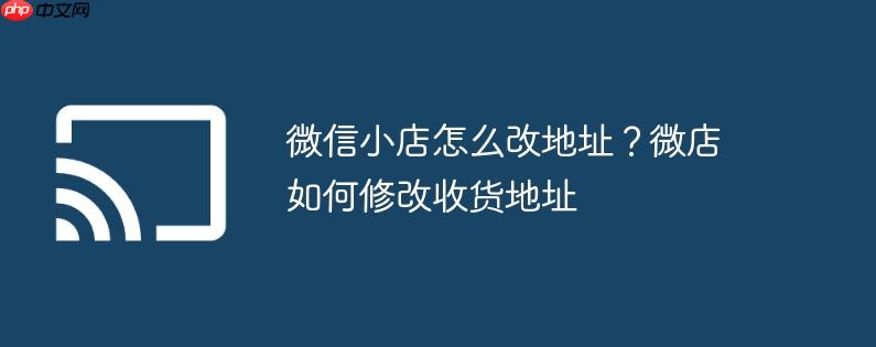 微信小店怎么改地址？微店如何修改收货地址