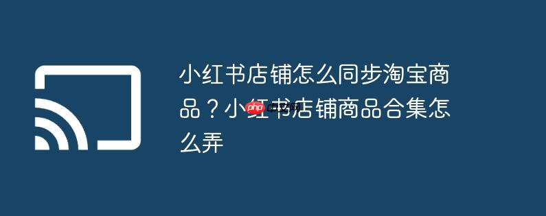 小红书店铺怎么同步淘宝商品？小红书店铺商品合集怎么弄