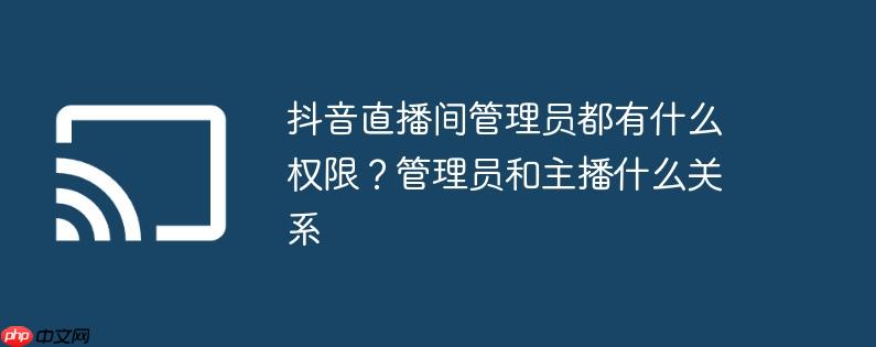 抖音直播间管理员都有什么权限？管理员和主播什么关系