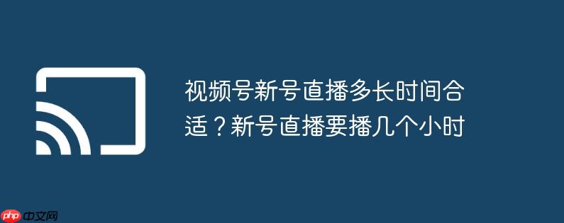 视频号新号直播多长时间合适？新号直播要播几个小时