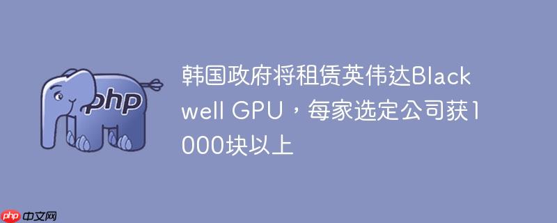 韩国政府将租赁英伟达blackwell gpu，每家选定公司获1000块以上