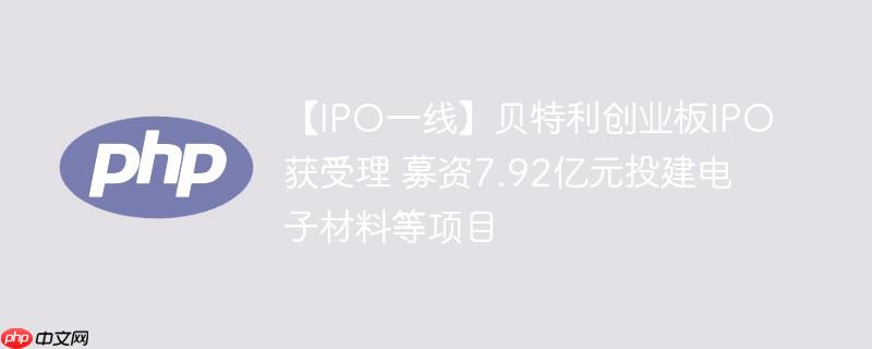 【ipo一线】贝特利创业板ipo获受理 募资7.92亿元投建电子材料等项目