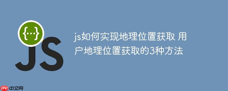 js如何实现地理位置获取 用户地理位置获取的3种方法