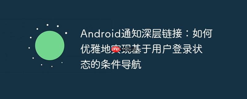 Android通知深层链接：如何优雅地实现基于用户登录状态的条件导航