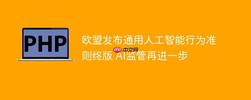欧盟发布通用人工智能行为准则终版 ai监管再进一步