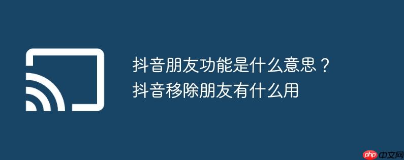 抖音朋友功能是什么意思？抖音移除朋友有什么用