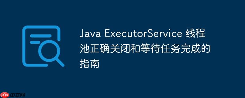 Java ExecutorService 线程池正确关闭和等待任务完成的指南