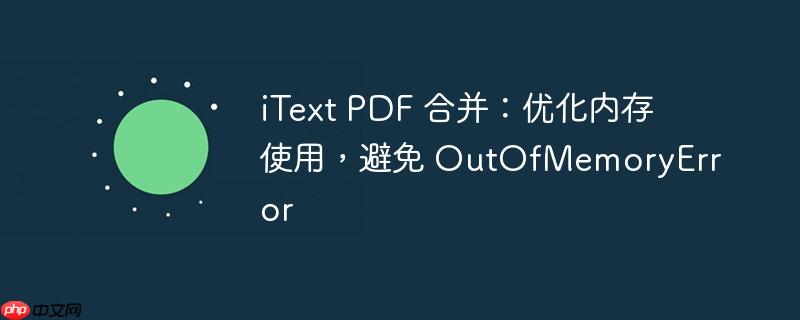 iText PDF 合并：优化内存使用，避免 OutOfMemoryError