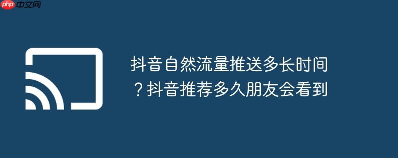 抖音自然流量推送多长时间？抖音推荐多久朋友会看到