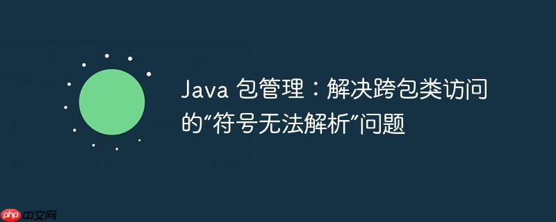 Java 包管理：解决跨包类访问的“符号无法解析”问题