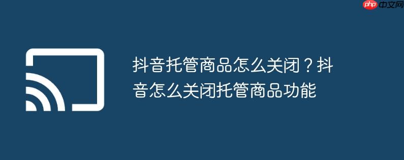 抖音托管商品怎么关闭？抖音怎么关闭托管商品功能