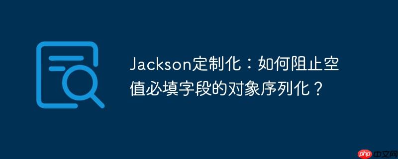Jackson定制化：如何阻止空值必填字段的对象序列化？
