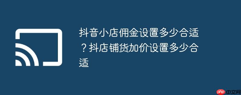 抖音小店佣金设置多少合适？抖店铺货加价设置多少合适
