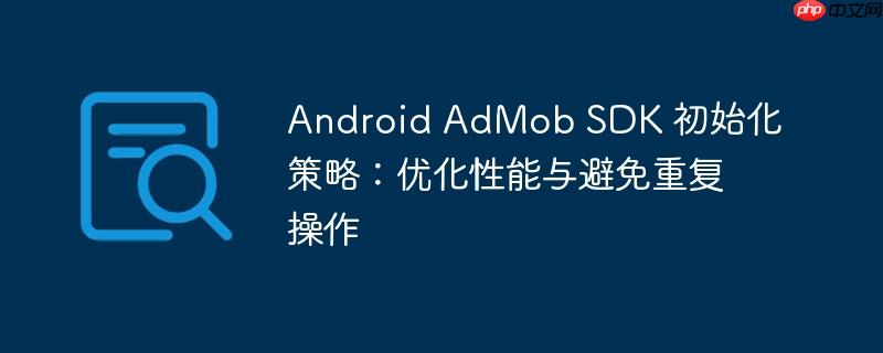 Android AdMob SDK 初始化策略：优化性能与避免重复操作