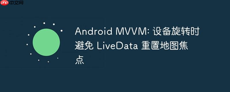 Android MVVM: 设备旋转时避免 LiveData 重置地图焦点
