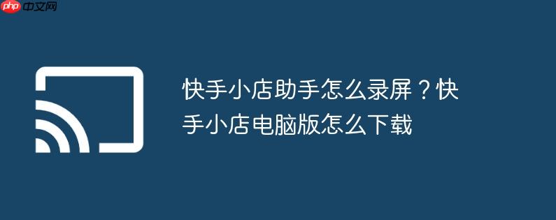 快手小店助手怎么录屏？快手小店电脑版怎么下载