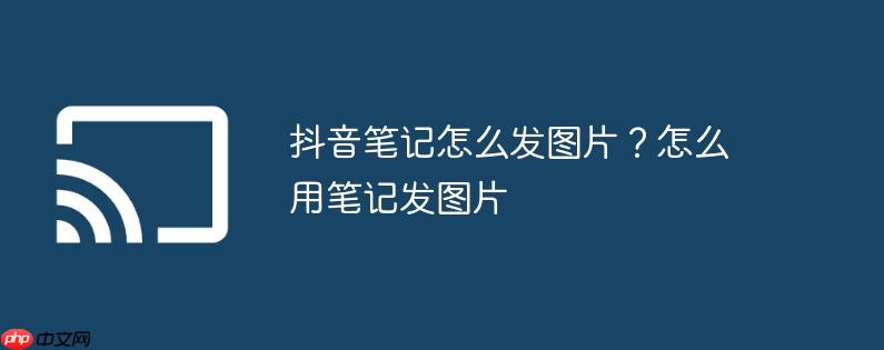 抖音笔记怎么发图片？怎么用笔记发图片