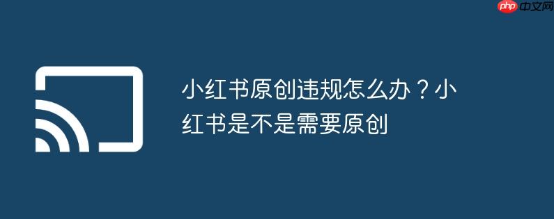 小红书原创违规怎么办？小红书是不是需要原创