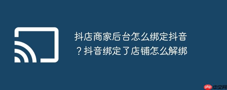 抖店商家后台怎么绑定抖音？抖音绑定了店铺怎么解绑