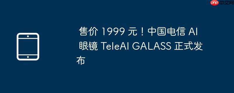 售价 1999 元！中国电信 AI 眼镜 TeleAI GALASS 正式发布