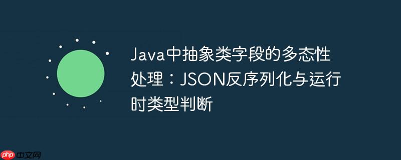 Java中抽象类字段的多态性处理：JSON反序列化与运行时类型判断