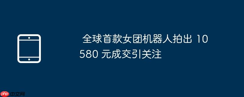  全球首款女团机器人拍出 10580 元成交引关注 
