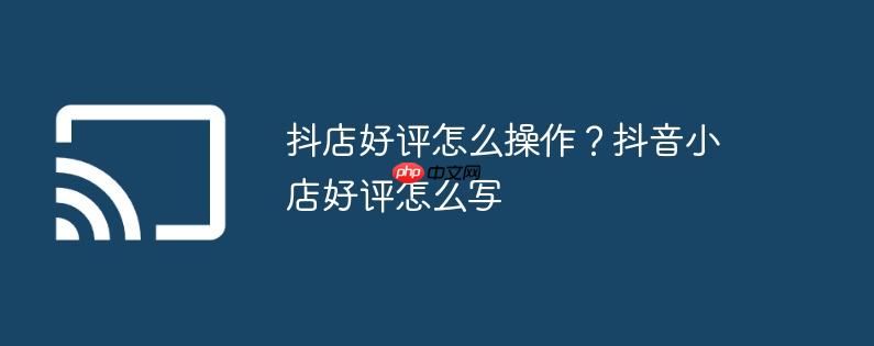 抖店好评怎么操作？抖音小店好评怎么写