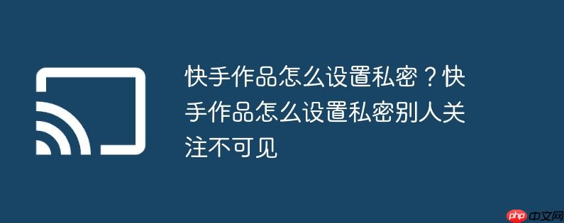快手作品怎么设置私密？快手作品怎么设置私密别人关注不可见