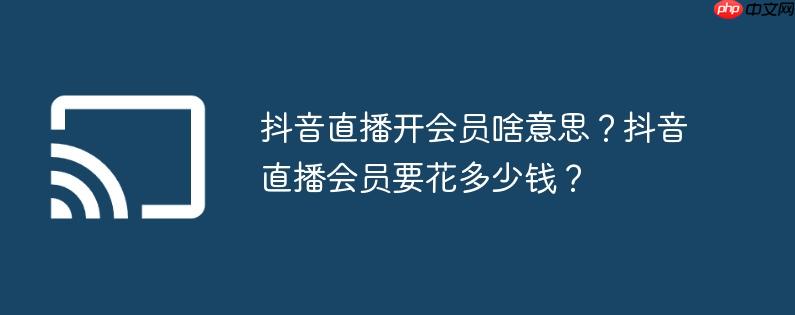 抖音直播开会员啥意思？抖音直播会员要花多少钱？