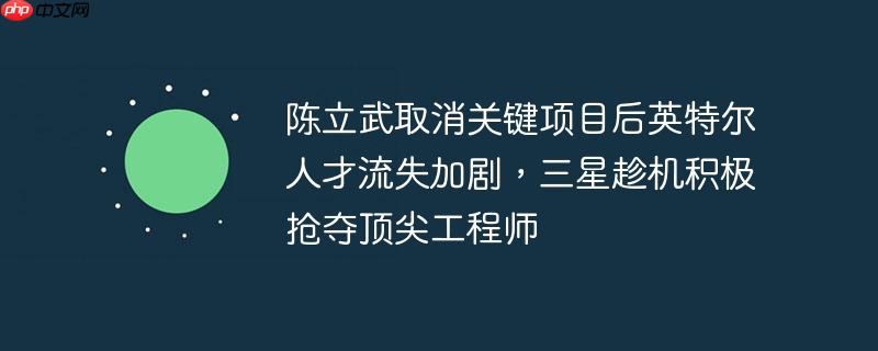 陈立武取消关键项目后英特尔人才流失加剧，三星趁机积极抢夺顶尖工程师